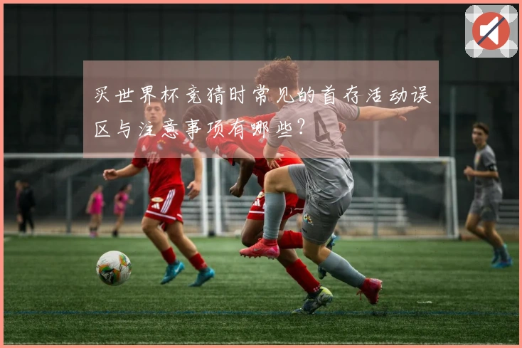 买世界杯竞猜时常见的首存活动误区与注意事项有哪些？